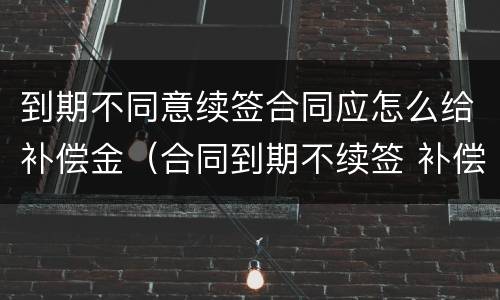 到期不同意续签合同应怎么给补偿金（合同到期不续签 补偿金）