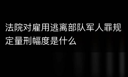法院对雇用逃离部队军人罪规定量刑幅度是什么