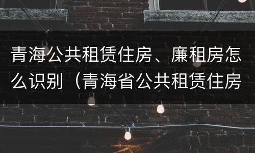 青海公共租赁住房、廉租房怎么识别（青海省公共租赁住房管理办法）