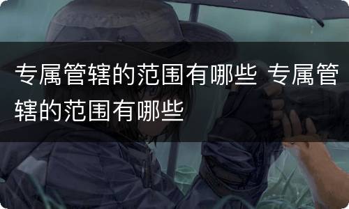 专属管辖的范围有哪些 专属管辖的范围有哪些