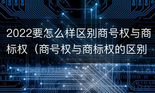 2022要怎么样区别商号权与商标权（商号权与商标权的区别）