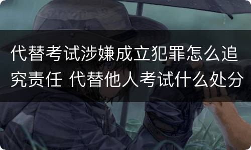 代替考试涉嫌成立犯罪怎么追究责任 代替他人考试什么处分