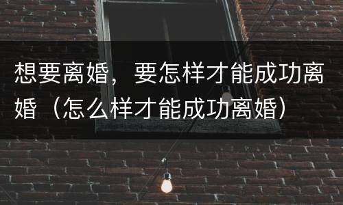 想要离婚，要怎样才能成功离婚（怎么样才能成功离婚）