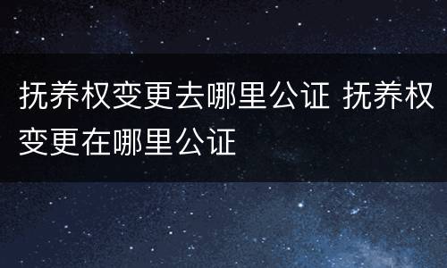 抚养权变更去哪里公证 抚养权变更在哪里公证