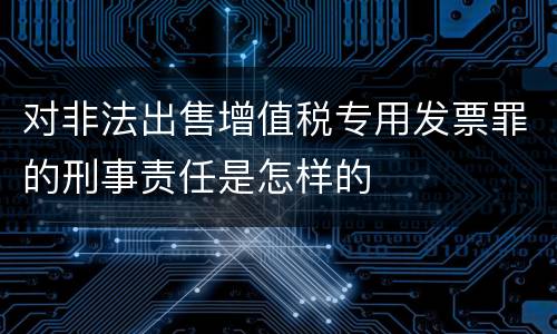 对非法出售增值税专用发票罪的刑事责任是怎样的