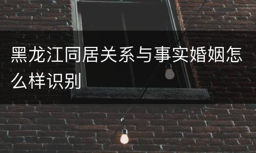 黑龙江同居关系与事实婚姻怎么样识别