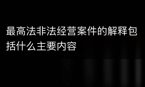 最高法非法经营案件的解释包括什么主要内容