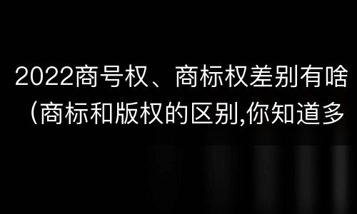 2022商号权、商标权差别有啥（商标和版权的区别,你知道多少?）