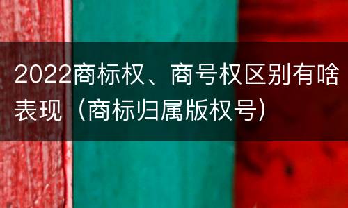 2022商标权、商号权区别有啥表现（商标归属版权号）