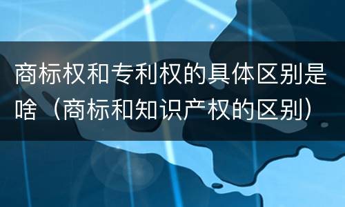 商标权和专利权的具体区别是啥（商标和知识产权的区别）