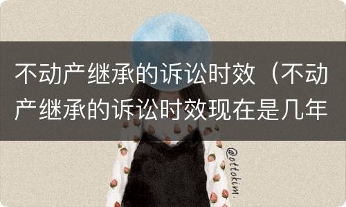 不动产继承的诉讼时效（不动产继承的诉讼时效现在是几年）