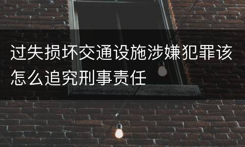 过失损坏交通设施涉嫌犯罪该怎么追究刑事责任