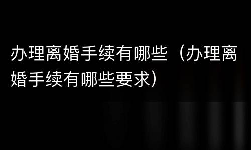 办理离婚手续有哪些（办理离婚手续有哪些要求）