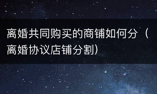 离婚共同购买的商铺如何分（离婚协议店铺分割）