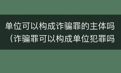 单位可以构成诈骗罪的主体吗（诈骗罪可以构成单位犯罪吗）