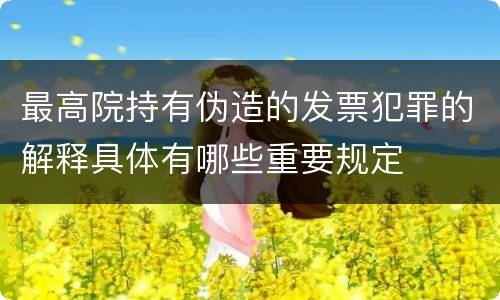最高院持有伪造的发票犯罪的解释具体有哪些重要规定