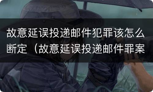 故意延误投递邮件犯罪该怎么断定（故意延误投递邮件罪案例）