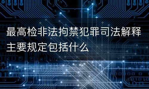 最高检非法拘禁犯罪司法解释主要规定包括什么