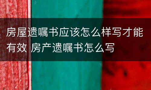 房屋遗嘱书应该怎么样写才能有效 房产遗嘱书怎么写