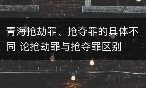 青海抢劫罪、抢夺罪的具体不同 论抢劫罪与抢夺罪区别