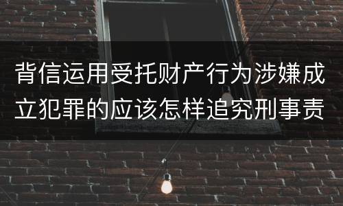 背信运用受托财产行为涉嫌成立犯罪的应该怎样追究刑事责任