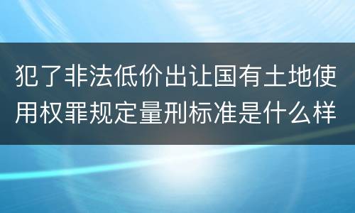 犯了非法低价出让国有土地使用权罪规定量刑标准是什么样