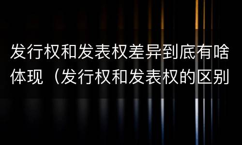 发行权和发表权差异到底有啥体现（发行权和发表权的区别）