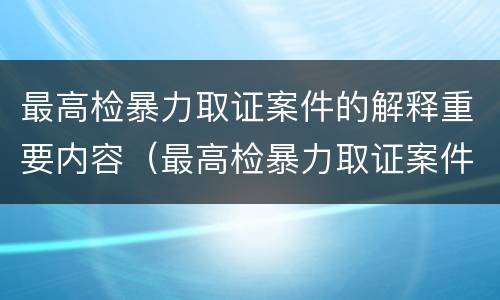 最高检暴力取证案件的解释重要内容（最高检暴力取证案件的解释重要内容是什么）