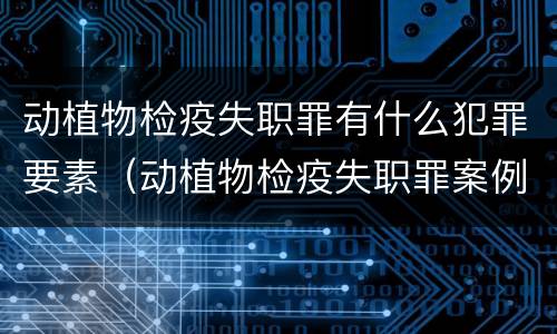 动植物检疫失职罪有什么犯罪要素（动植物检疫失职罪案例）