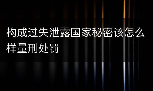 构成过失泄露国家秘密该怎么样量刑处罚