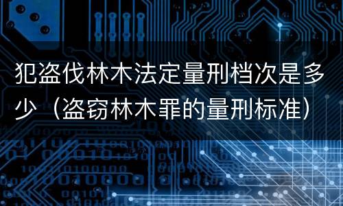 犯盗伐林木法定量刑档次是多少（盗窃林木罪的量刑标准）