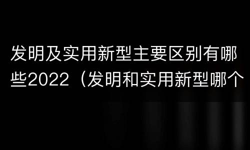 发明及实用新型主要区别有哪些2022（发明和实用新型哪个好）