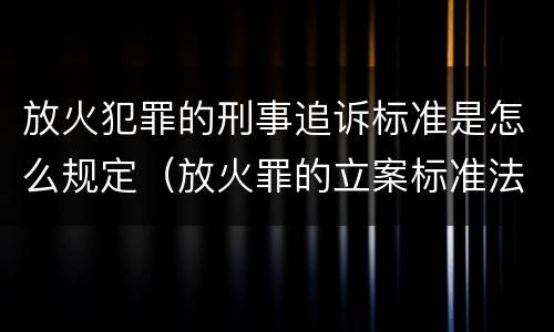 放火犯罪的刑事追诉标准是怎么规定（放火罪的立案标准法条）