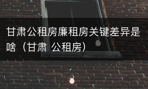 甘肃公租房廉租房关键差异是啥（甘肃 公租房）