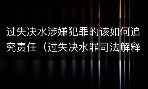 过失决水涉嫌犯罪的该如何追究责任（过失决水罪司法解释）