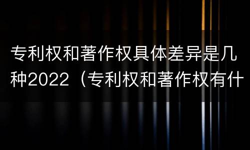 专利权和著作权具体差异是几种2022（专利权和著作权有什么区别）