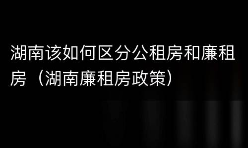 湖南该如何区分公租房和廉租房（湖南廉租房政策）