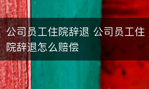 公司员工住院辞退 公司员工住院辞退怎么赔偿