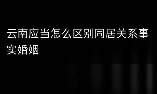 云南应当怎么区别同居关系事实婚姻