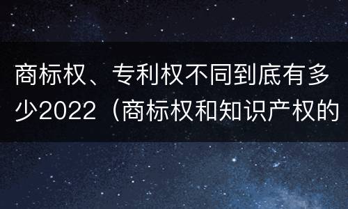 商标权、专利权不同到底有多少2022（商标权和知识产权的区别）