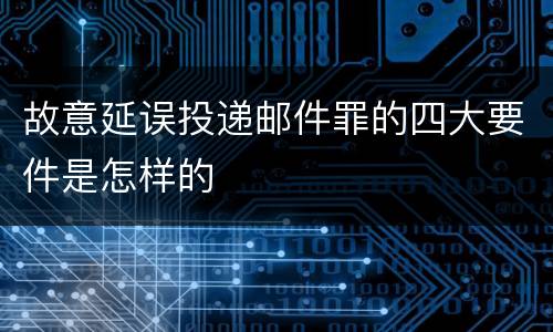 故意延误投递邮件罪的四大要件是怎样的
