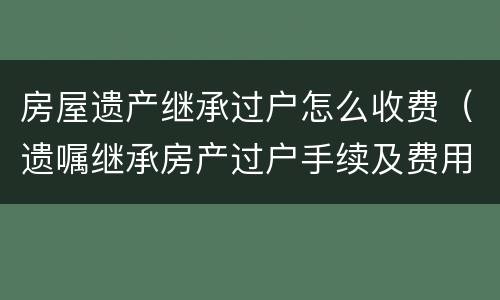 房屋遗产继承过户怎么收费（遗嘱继承房产过户手续及费用）
