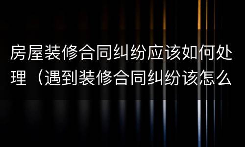 房屋装修合同纠纷应该如何处理（遇到装修合同纠纷该怎么处理）
