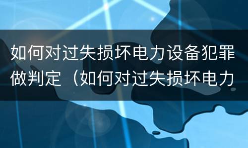 如何对过失损坏电力设备犯罪做判定（如何对过失损坏电力设备犯罪做判定标准）