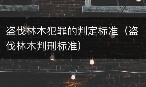 盗伐林木犯罪的判定标准（盗伐林木判刑标准）