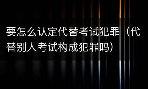 要怎么认定代替考试犯罪（代替别人考试构成犯罪吗）