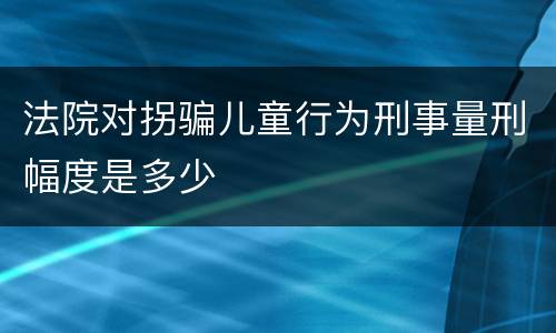 法院对拐骗儿童行为刑事量刑幅度是多少