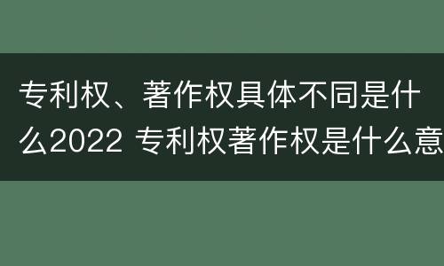 专利权、著作权具体不同是什么2022 专利权著作权是什么意思