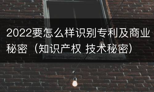 2022要怎么样识别专利及商业秘密（知识产权 技术秘密）