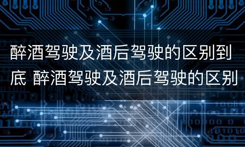 醉酒驾驶及酒后驾驶的区别到底 醉酒驾驶及酒后驾驶的区别到底是什么